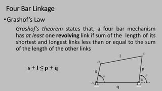 Four Bar Linkage
•Grashof’s Law
Grashof's theorem states that, a four bar mechanism
has at least one revolving link if sum of the length of its
shortest and longest links less than or equal to the sum
of the length of the other links
s + l ≤ p + q
 