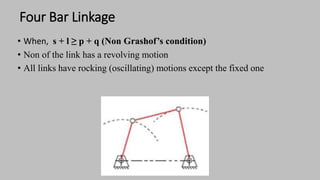 Four Bar Linkage
• When, s + l ≥ p + q (Non Grashof’s condition)
• Non of the link has a revolving motion
• All links have rocking (oscillating) motions except the fixed one
 