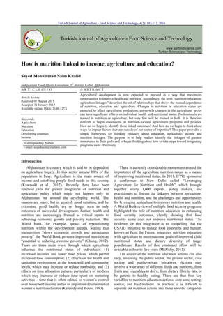 Turkish Journal of Agriculture - Food Science and Technology, 4(2): 107-112, 2016
Turkish Journal of Agriculture - Food Science and Technology
www.agrifoodscience.com,
Turkish Science and Technology
How is nutrition linked to income, agriculture and education?
Sayed Mohammad Naim Khalid
Independent Food Affairs Consultant, 5th
district, Kabul, Afghanistan
A R T I C L E I N F O A B S T R A C T
Article history:
Received 07 August 2015
Accepted 31 January 2015
Available online, ISSN: 2148-127X
Agricultural development is now expected to proceed in a way that maximizes
opportunities to improve health and nutrition. Accordingly, the term “nutrition-education-
agriculture linkages” describes the set of relationships that shows the mutual dependence
of nutrition, education and agriculture. Changes in nutrition or education status are
expected to affect agricultural production; conversely changes in the agricultural sector
can have significant effects on individual health and nutritional status. Professionals are
trained in nutrition or agriculture, but very few will be trained in both. It is therefore
difficult to begin discussions on nutrition-focused agricultural programs and policies.
How do we begin to identify these linked outcomes? And how do we begin to think about
ways to impact factors that are outside of our sector of expertise? This paper provides a
simple framework for thinking critically about education, agriculture, income and
nutrition linkages. The purpose is to help readers identify the linkages of greatest
importance to their goals and to begin thinking about how to take steps toward integrating
programs more effectively.
Keywords:
Agriculture
Nutrition
Education
Developing countries
Income
Introduction
Afghanistan is country which is said to be dependent
on agriculture hugely. In this sector around 80% of the
population is busy. Agriculture is the main source of
income and satisfying people food needs in this country
(Kawasaki et al., 2012). Recently there have been
renewed calls for greater integration of nutrition and
agriculture policy which might not happen only in
Afghanistan but around the developing world. The
reasons are many, but in general, good nutrition, and by
extension, good health, are no longer seen as only
outcomes of successful development. Rather, health and
nutrition are increasingly framed as critical inputs to
achieving economic growth and poverty reduction. The
World Bank, for example, speaks of repositioning
nutrition within the development agenda. Stating that
malnutrition “slows economic growth and perpetuates
poverty” the World Bank presents improved nutrition as
“essential to reducing extreme poverty” (Chung, 2012).
There are three main ways through which agriculture
influence the nutritional status of individuals: (1)
increased incomes and lower food prices, which permit
increased food consumption; (2) effects on the health and
sanitation environment at the household and community
levels, which may increase or reduce morbidity; and (3)
effects on time allocation patterns particularly of mothers
which may increase or reduce time spent on nurturing
activities – time that is often related to women’s control
over household income and is an important determinant of
woman’s nutritional status (Kennedy and Bouis, 1993).
There is currently considerable momentum around the
importance of the agriculture nutrition nexus as a means
of improving nutritional status. In 2011, IFPRI sponsored
a conference in New Delhi called “Leveraging
Agriculture for Nutrition and Health”, which brought
together nearly 1,000 experts, policy makers, and
practitioners to discuss the linkages between agriculture,
health and nutrition, and the challenges and opportunities
for leveraging agriculture to improve nutrition and health.
A World Bank review of multiple food security programs
highlighted the role of nutrition education in enhancing
food security outcomes, clearly showing that food
security alone does not improve nutritional status. The
evidence for this integration is so compelling that the
USAID initiative to reduce food insecurity and hunger,
known as Feed the Future, integrates nutrition education
with agriculture to meet outcome goals of improved child
nutritional status and dietary diversity of target
populations. Results of this combined effort will be
available in four to five years (McNulty, 2013).
The source of the nutrition education actions can also
vary, involving the public sector, the private sector, civil
society and public-private initiatives. Actions may
involve a wide array of different foods and nutrients, from
fruits and vegetables to dairy, from dietary fibre to fats, or
be generic to healthy eating. There are thus four key
variables to nutrition education actions: core aim; setting;
source; and food/nutrient. In practice, it is difficult to
separate out nutrition actions into these specific categories
*
Corresponding Author:
E-mail: sayednaim@outlook.com
 