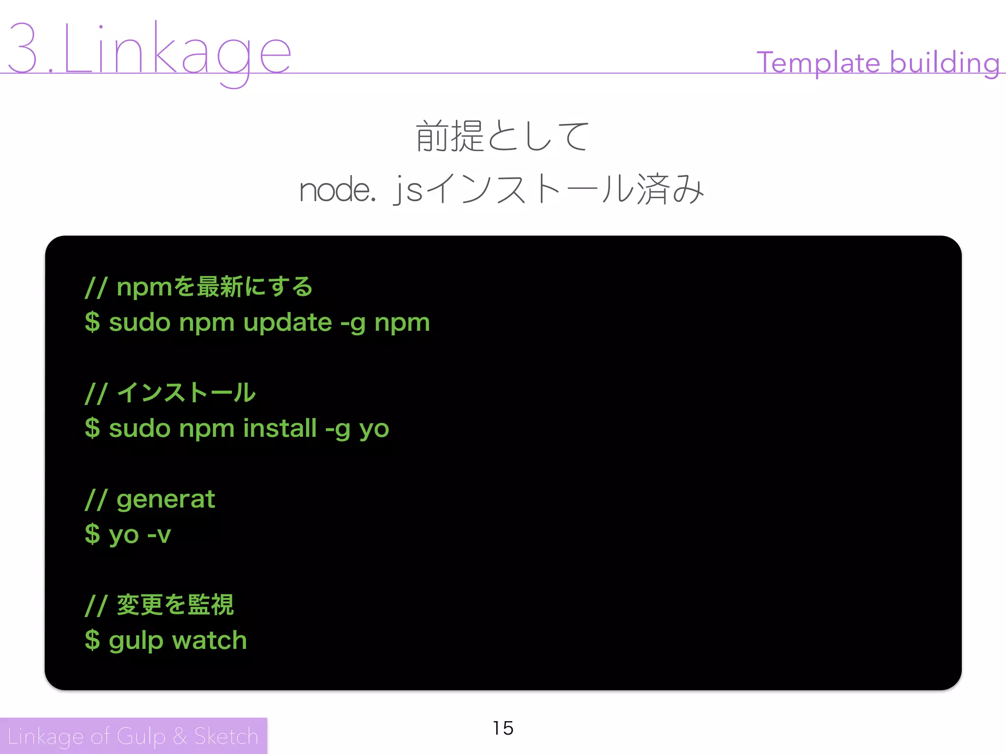 15
Template building
// npmを最新にする
$ sudo npm update -g npm
// インストール
$ sudo npm install -g yo
// generat
$ yo -v
// 変更を監視
$ gulp watch
Linkage of Gulp & Sketch
3.Linkage
前提として

node.jsインストール済み
 