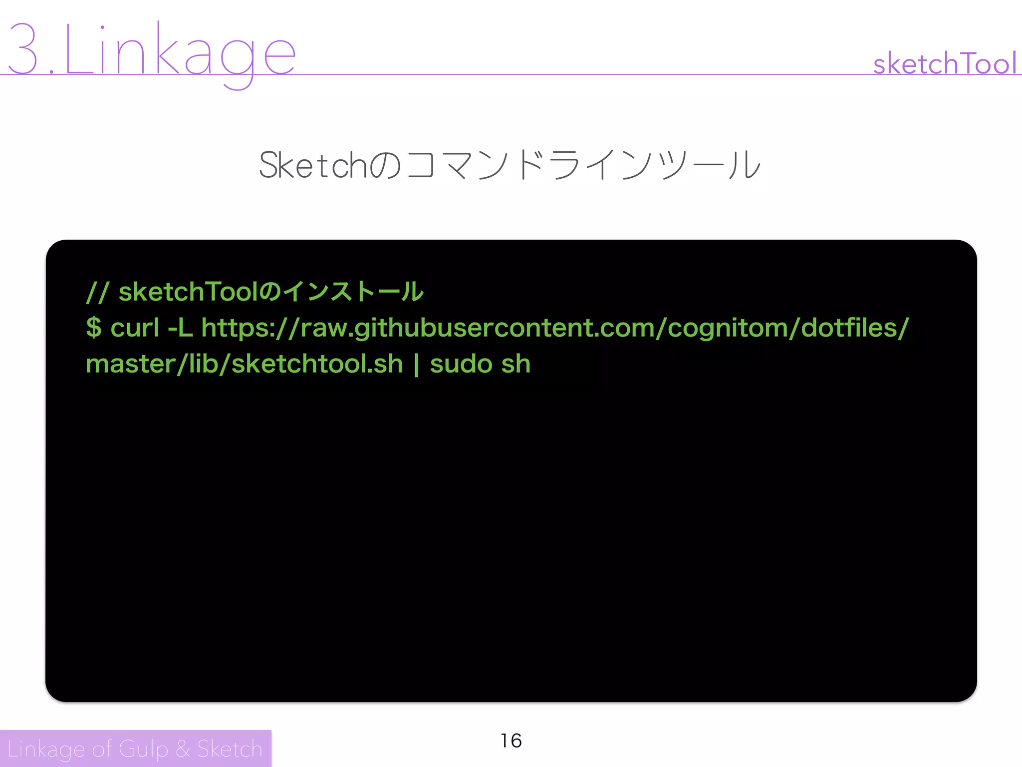 16
sketchTool
// sketchToolのインストール
$ curl -L https://raw.githubusercontent.com/cognitom/dotﬁles/
master/lib/sketchtool.sh ¦ sudo sh
Linkage of Gulp & Sketch
3.Linkage
Sketchのコマンドラインツール
 