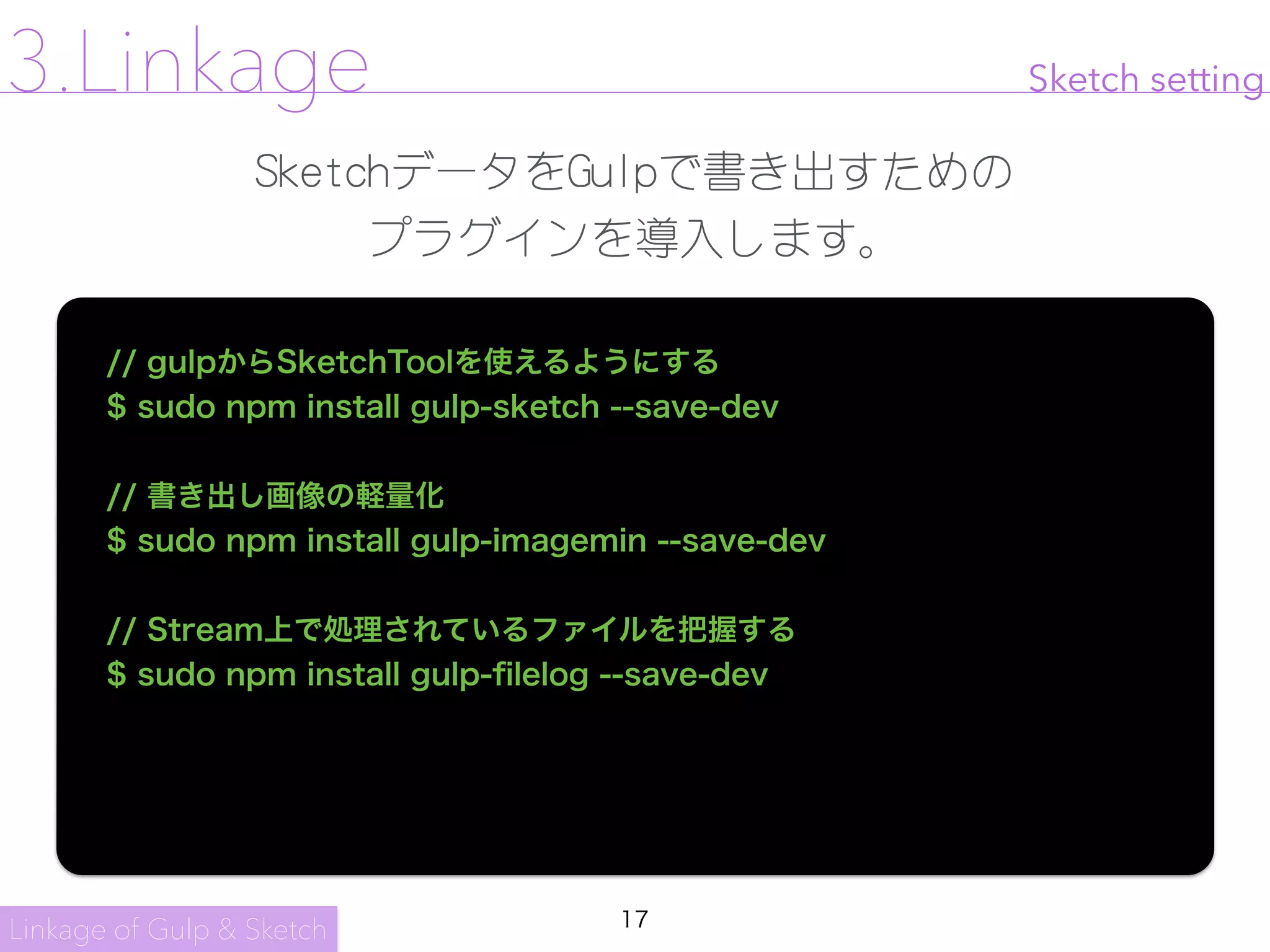 17
Sketch setting
SketchデータをGulpで書き出すための

プラグインを導入します。
// gulpからSketchToolを使えるようにする
$ sudo npm install gulp-sketch --save-dev
// 書き出し画像の軽量化
$ sudo npm install gulp-imagemin --save-dev
// Stream上で処理されているファイルを把握する
$ sudo npm install gulp-ﬁlelog --save-dev
Linkage of Gulp & Sketch
3.Linkage
 