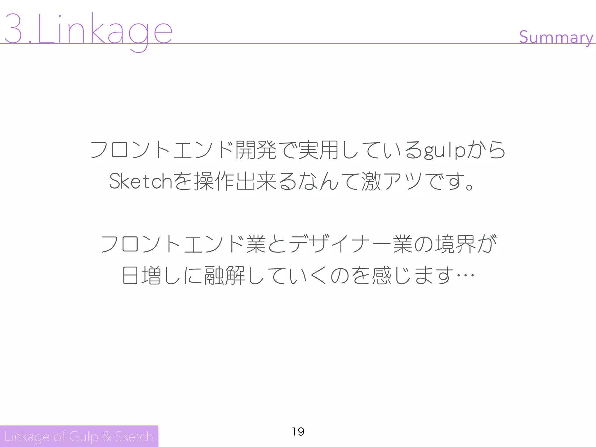 19
フロントエンド開発で実用しているgulpから

Sketchを操作出来るなんて激アツです。

フロントエンド業とデザイナー業の境界が

日増しに融解していくのを感じます…
Linkage of Gulp & Sketch
3.Linkage Summary
 