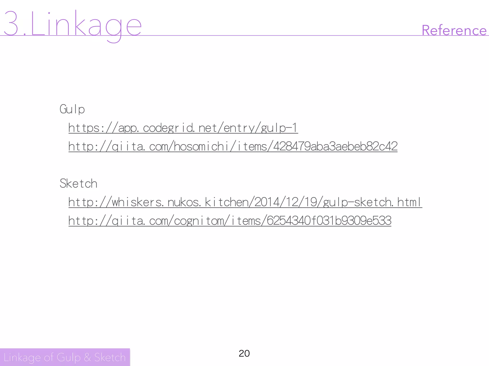 20
Reference
Gulp

https://app.codegrid.net/entry/gulp-1

http://qiita.com/hosomichi/items/428479aba3aebeb82c42

Sketch

http://whiskers.nukos.kitchen/2014/12/19/gulp-sketch.html

http://qiita.com/cognitom/items/6254340f031b9309e533

Linkage of Gulp & Sketch
3.Linkage
 