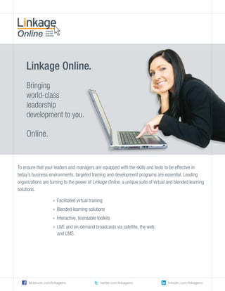 Linkage Online.
    Bringing
    world-class
    leadership
    development to you.

    Online.


To ensure that your leaders and managers are equipped with the skills and tools to be effective in
today’s business environments, targeted training and development programs are essential. Leading
organizations are turning to the power of Linkage Online, a unique suite of virtual and blended learning
solutions.

                    » Facilitated virtual training
                    » Blended learning solutions
                    » Interactive, licensable toolkits
                    » LIVE and on-demand broadcasts via satellite, the web,
                      and LMS




      facebook.com/linkageinc                   twitter.com/linkageinc             linkedin.com/linkageinc
 