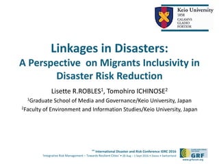 6th
International Disaster and Risk Conference IDRC 2016
‘Integrative Risk Management – Towards Resilient Cities‘ • 28 Aug – 1 Sept 2016 • Davos • Switzerland
www.grforum.org
Linkages in Disasters:
A Perspective on Migrants Inclusivity in
Disaster Risk Reduction
Lisette R.ROBLES1, Tomohiro ICHINOSE2
1Graduate School of Media and Governance/Keio University, Japan
2Faculty of Environment and Information Studies/Keio University, Japan
 