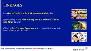 LINKAGES
Is a Global Trade, Public & Government Affairs Firm
Specializing in the Fast-moving Food, Consumer Goods
and Retail Sectors
Offering 25+ Years of Experience working with the World's
Most Well-known Brands
Trust, Transparency, Traceability and Trade depend upon LINKAGES!
 