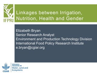 Linkages between Irrigation,
Nutrition, Health and Gender
Elizabeth Bryan
Senior Research Analyst
Environment and Production Technology Division
International Food Policy Research Institute
e.bryan@cgiar.org
 