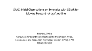 S4AC; Initial Observations on Synergies with CGIAR for
Moving Forward - A draft outline
Yihenew Zewdie
Consultant for Scientific and Technical Partnerships in Africa,
Environment and Production Technology Division (EPTD), IFPRI
30 September 2016
 