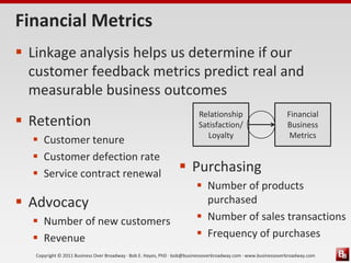 Financial Metrics
 Linkage analysis helps us determine if our
  customer feedback metrics predict real and
  measurable business outcomes
                                                                         Relationship                          Financial
 Retention                                                              Satisfaction/                         Business
                                                                           Loyalty                              Metrics
   Customer tenure
   Customer defection rate
   Service contract renewal                                      Purchasing
                                                                         Number of products
 Advocacy                                                                purchased
   Number of new customers                                              Number of sales transactions
   Revenue                                                              Frequency of purchases
   Copyright © 2011 Business Over Broadway · Bob E. Hayes, PhD · bob@businessoverbroadway.com · www.businessoverbroadway.com
 