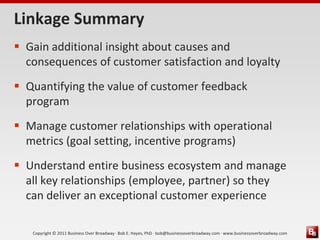 Linkage Summary
 Gain additional insight about causes and
  consequences of customer satisfaction and loyalty
 Quantifying the value of customer feedback
  program
 Manage customer relationships with operational
  metrics (goal setting, incentive programs)
 Understand entire business ecosystem and manage
  all key relationships (employee, partner) so they
  can deliver an exceptional customer experience

   Copyright © 2011 Business Over Broadway · Bob E. Hayes, PhD · bob@businessoverbroadway.com · www.businessoverbroadway.com
 