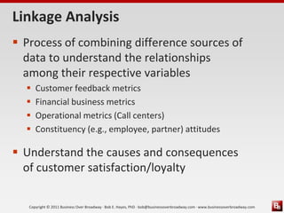 Linkage Analysis
 Process of combining difference sources of
  data to understand the relationships
  among their respective variables
     Customer feedback metrics
     Financial business metrics
     Operational metrics (Call centers)
     Constituency (e.g., employee, partner) attitudes

 Understand the causes and consequences
  of customer satisfaction/loyalty

   Copyright © 2011 Business Over Broadway · Bob E. Hayes, PhD · bob@businessoverbroadway.com · www.businessoverbroadway.com
 