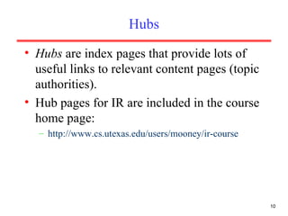 Hubs Hubs  are index pages that provide lots of useful links to relevant content pages (topic authorities). Hub pages for IR are included in the course home page: http://www.cs.utexas.edu/users/mooney/ir-course 