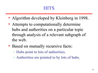 HITS Algorithm developed by Kleinberg in 1998. Attempts to computationally determine hubs and authorities on a particular topic through analysis of a relevant subgraph of the web. Based on mutually recursive facts: Hubs point to lots of authorities. Authorities are pointed to by lots of hubs. 