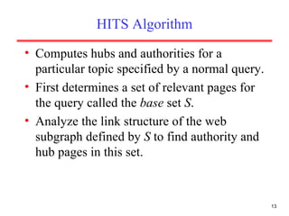 HITS Algorithm Computes hubs and authorities for a particular topic specified by a normal query. First determines a set of relevant pages for the query called the  base  set  S . Analyze the link structure of the web subgraph defined by  S  to find authority and hub pages in this set. 