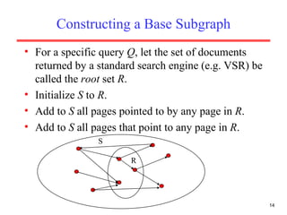 Constructing a Base Subgraph For a specific query  Q , let the set of documents returned by a standard search engine (e.g. VSR) be called the  root  set  R . Initialize  S  to  R . Add to  S  all pages pointed to by any page in  R . Add to  S  all pages that point to any page in  R . R S 