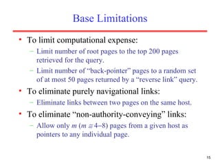 Base Limitations To limit computational expense: Limit number of root pages to the top 200 pages retrieved for the query. Limit number of “back-pointer” pages to a random set of at most 50 pages returned by a “reverse link” query. To eliminate purely navigational links: Eliminate links between two pages on the same host. To eliminate “non-authority-conveying” links: Allow only  m  ( m     4  8) pages from a given host as pointers to any individual page. 