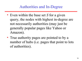 Authorities and In-Degree Even within the base set  S  for a given query, the nodes with highest in-degree are not necessarily authorities (may just be generally popular pages like Yahoo or Amazon). True authority pages are pointed to by a number of hubs (i.e. pages that point to lots of authorities). 