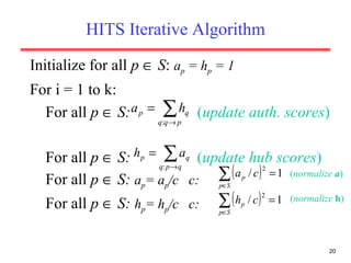 HITS Iterative Algorithm Initialize for all  p     S :  a p  = h p  = 1  For i = 1 to k: For all  p     S:  ( update auth. scores ) For all  p     S:   ( update hub scores ) For all  p     S:   a p = a p /c  c: For all  p     S:   h p = h p /c  c: ( normalize   a ) ( normalize   h ) 
