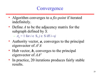 Convergence Algorithm converges to a  fix-point  if iterated indefinitely. Define  A  to be the adjacency matrix for the subgraph defined by  S. A ij   = 1 for  i    S,  j    S iff  i  j Authority vector,  a , converges to the principal eigenvector of  A T A Hub vector,  h , converges to the principal eigenvector of  AA T In practice, 20 iterations produces fairly stable results. 