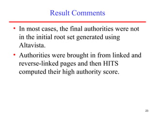 Result Comments In most cases, the final authorities were not in the initial root set generated using Altavista. Authorities were brought in from linked and reverse-linked pages and then HITS computed their high authority score. 