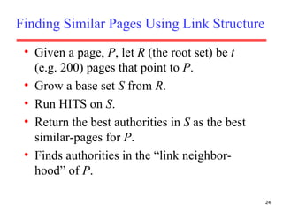 Finding Similar Pages Using Link Structure Given a page,  P , let  R  (the root set) be  t  (e.g. 200) pages that point to  P . Grow a base set  S  from  R . Run HITS on  S . Return the best authorities in  S  as the best similar-pages for  P . Finds authorities in the “link neighbor-hood” of  P . 