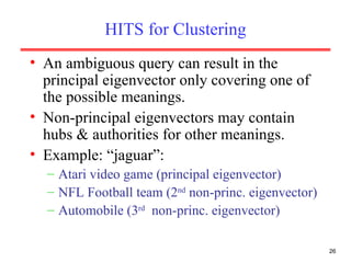HITS for Clustering An ambiguous query can result in the principal eigenvector only covering one of the possible meanings. Non-principal eigenvectors may contain hubs & authorities for other meanings. Example: “jaguar”: Atari video game (principal eigenvector) NFL Football team (2 nd  non-princ. eigenvector) Automobile (3 rd   non-princ. eigenvector)  