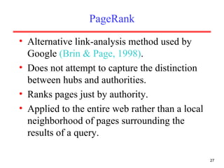 PageRank Alternative link-analysis method used by Google  (Brin & Page, 1998) . Does not attempt to capture the distinction between hubs and authorities. Ranks pages just by authority. Applied to the entire web rather than a local neighborhood of pages surrounding the results of a query. 