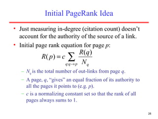 Initial PageRank Idea Just measuring in-degree (citation count) doesn’t account for the authority of the source of a link. Initial page rank equation for page  p : N q  is the total number of out-links from page  q . A page,  q , “gives” an equal fraction of its authority to all the pages it points to (e.g.  p ). c  is a normalizing constant set so that the rank of all pages always sums to 1. 