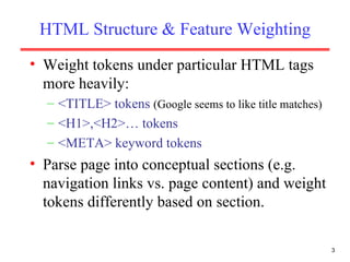 HTML Structure & Feature Weighting Weight tokens under particular HTML tags more heavily: <TITLE> tokens  (Google seems to like title matches) <H1>,<H2>… tokens <META> keyword tokens Parse page into conceptual sections (e.g. navigation links vs. page content) and weight tokens differently based on section. 