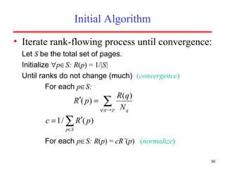 Initial Algorithm Iterate rank-flowing process until convergence: Let  S  be the total set of pages. Initialize   p  S: R ( p ) = 1/| S|  Until ranks do not change (much)  ( convergence ) For each  p  S: For each  p  S: R ( p ) =  cR ´ ( p )  ( normalize ) 