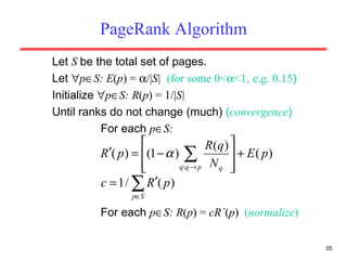 PageRank Algorithm Let  S  be the total set of pages. Let   p  S: E ( p ) =   /| S|  (for some 0<  <1 ,  e.g. 0.15 ) Initialize   p  S: R ( p ) = 1/| S|  Until ranks do not change (much)  ( convergence ) For each  p  S: For each  p  S: R ( p ) =  cR ´ ( p )  ( normalize ) 