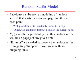 Random Surfer Model PageRank can be seen as modeling a “random surfer” that starts on a random page and then at each point: With probability  E ( p ) randomly jumps to page  p . Otherwise, randomly follows a link on the current page. R ( p ) models the probability that this random surfer will be on page  p  at any given time. “ E jumps” are needed to prevent the random surfer from getting “trapped” in web sinks with no outgoing links. 