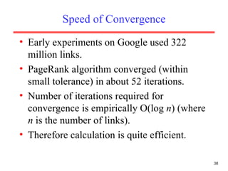 Speed of Convergence Early experiments on Google used 322 million links. PageRank algorithm converged (within small tolerance) in about 52 iterations. Number of iterations required for convergence is empirically O(log  n ) (where  n  is the number of links). Therefore calculation is quite efficient. 