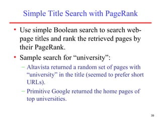Simple Title Search with PageRank Use simple Boolean search to search web-page titles and rank the retrieved pages by their PageRank. Sample search for “university”: Altavista returned a random set of pages with “university” in the title (seemed to prefer short URLs). Primitive Google returned the home pages of top universities. 