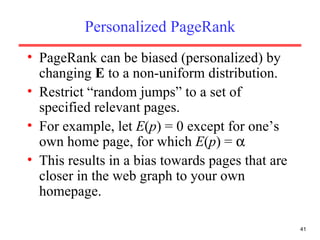 Personalized PageRank PageRank can be biased (personalized) by changing  E  to a non-uniform distribution. Restrict “random jumps” to a set of specified relevant pages. For example, let  E ( p ) = 0 except for one’s own home page, for which  E ( p ) =   This results in a bias towards pages that are closer in the web graph to your own homepage.  
