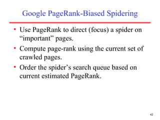 Google PageRank-Biased Spidering Use PageRank to direct (focus) a spider on “important” pages. Compute page-rank using the current set of crawled pages. Order the spider’s search queue based on current estimated PageRank. 