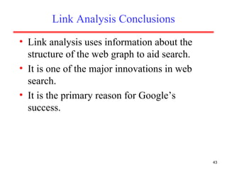 Link Analysis Conclusions Link analysis uses information about the structure of the web graph to aid search. It is one of the major innovations in web search. It is the primary reason for Google’s success. 