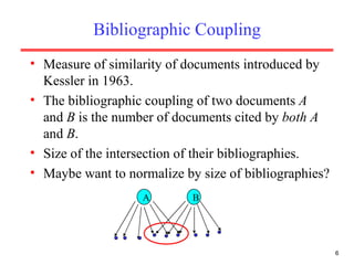Bibliographic Coupling Measure of similarity of documents introduced by Kessler in 1963. The bibliographic coupling of two documents  A  and  B  is the number of documents cited by  both   A  and  B . Size of the intersection of their bibliographies. Maybe want to normalize by size of bibliographies? A B 