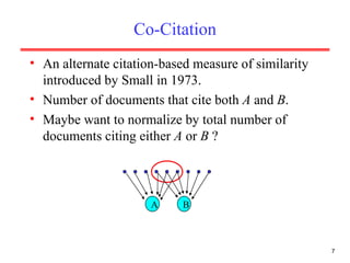 Co-Citation An alternate citation-based measure of similarity introduced by Small in 1973. Number of documents that cite both  A  and  B . Maybe want to normalize by total number of documents citing either  A  or  B  ? A B 