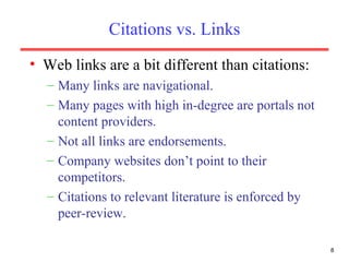 Citations vs. Links Web links are a bit different than citations: Many links are navigational. Many pages with high in-degree are portals not content providers. Not all links are endorsements. Company websites don’t point to their competitors. Citations to relevant literature is enforced by peer-review. 