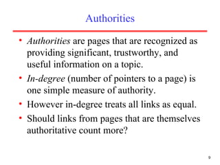 Authorities Authorities  are pages that are recognized as providing significant, trustworthy, and useful information on a topic. In-degree  (number of pointers to a page) is one simple measure of authority. However in-degree treats all links as equal. Should links from pages that are themselves authoritative count more? 