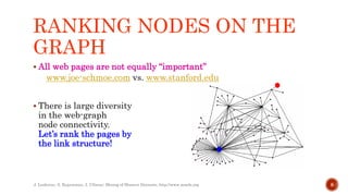 RANKING NODES ON THE
GRAPH
 All web pages are not equally “important”
www.joe-schmoe.com vs. www.stanford.edu
 There is large diversity
in the web-graph
node connectivity.
Let’s rank the pages by
the link structure!
J. Leskovec, A. Rajaraman, J. Ullman: Mining of Massive Datasets, http://www.mmds.org 8
 