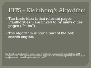 ž The basic idea is that relevant pages
(“authorities”) are linked to by many other
pages (“hubs”).
ž The algorithm is now a part of the Ask
search engine.
Jon Kleinberg. Authoritative sources in a hyperlinked environment. Journal of the ACM,
46(5):604–632, 1999. A preliminary version appears in the Proceedings of the 9th ACM-SIAM
Symposium on Discrete Algorithms, Jan. 1998.
 