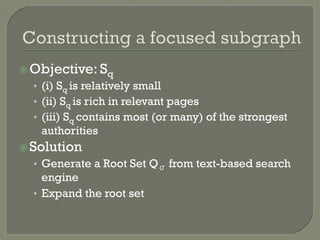 ž Objective: Sq
•  (i) Sq is relatively small
•  (ii) Sq is rich in relevant pages
•  (iii) Sq contains most (or many) of the strongest
authorities
ž Solution
•  Generate a Root Set Qσ from text-based search
engine
•  Expand the root set
 