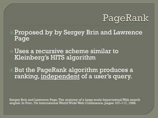 ž Proposed by by Sergey Brin and Lawrence
Page
ž Uses a recursive scheme similar to
Kleinberg’s HITS algorithm
ž But the PageRank algorithm produces a
ranking, independent of a user’s query.
Sergey Brin and Lawrence Page.The anatomy of a large-scale hypertextual Web search
engine. In Proc. 7th International World Wide Web Conference, pages 107–117, 1998.
 