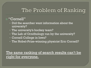 ž “Cornell”
•  Did the searcher want information about the
university?
•  The university’s hockey team?
•  The Lab of Ornithology run by the university?
•  Cornell College in Iowa?
•  The Nobel-Prize-winning physicist Eric Cornell?
The same ranking of search results can’t be
right for everyone.
 