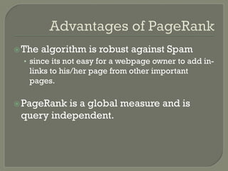ž The algorithm is robust against Spam
•  since its not easy for a webpage owner to add in-
links to his/her page from other important
pages.
ž PageRank is a global measure and is
query independent.
 