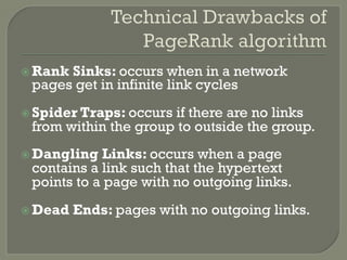 ž Rank Sinks: occurs when in a network
pages get in infinite link cycles
ž Spider Traps: occurs if there are no links
from within the group to outside the group.
ž Dangling Links: occurs when a page
contains a link such that the hypertext
points to a page with no outgoing links.
ž Dead Ends: pages with no outgoing links.
 