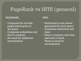 PAGERANK HITS
ž  Computed for all web-
pages stored prior to
the query
ž  Computes authorities only
ž  Fast to compute
ž  No need for additional
normalization
ž  Performed on the subset
generated by each query.
ž  Computes authorities and
hubs
ž  Easy to compute, real-time
execution is hard.
ž  There is need for
normalization
 